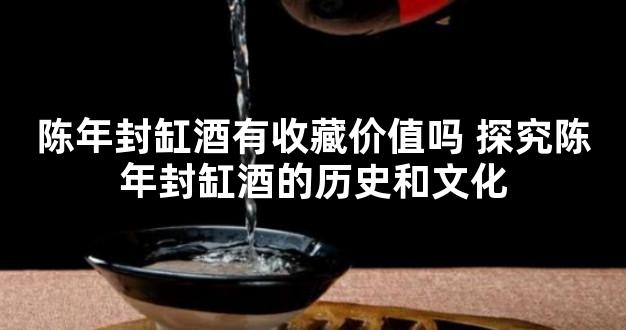 陈年封缸酒有收藏价值吗 探究陈年封缸酒的历史和文化